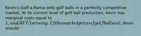 Kevin's Golf-a-Rama sells golf balls in a perfectly competitive market. At its current level of golf ball production, Kevin has marginal costs equal to 1, and AVC is rising. If the market price of golf balls is2, Kevin should: