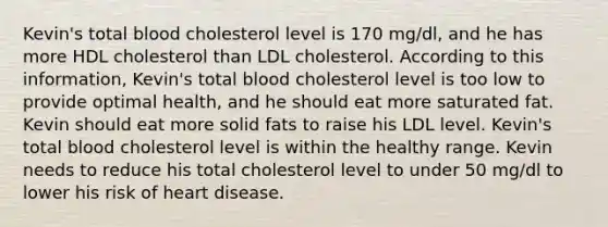 Kevin's total blood cholesterol level is 170 mg/dl, and he has more HDL cholesterol than LDL cholesterol. According to this information, Kevin's total blood cholesterol level is too low to provide optimal health, and he should eat more saturated fat. Kevin should eat more solid fats to raise his LDL level. Kevin's total blood cholesterol level is within the healthy range. Kevin needs to reduce his total cholesterol level to under 50 mg/dl to lower his risk of heart disease.