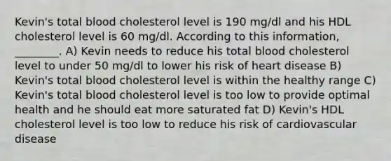 Kevin's total blood cholesterol level is 190 mg/dl and his HDL cholesterol level is 60 mg/dl. According to this information, ________. A) Kevin needs to reduce his total blood cholesterol level to under 50 mg/dl to lower his risk of heart disease B) Kevin's total blood cholesterol level is within the healthy range C) Kevin's total blood cholesterol level is too low to provide optimal health and he should eat more saturated fat D) Kevin's HDL cholesterol level is too low to reduce his risk of cardiovascular disease