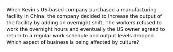 When Kevin's US-based company purchased a manufacturing facility in China, the company decided to increase the output of the facility by adding an overnight shift. The workers refused to work the overnight hours and eventually the US owner agreed to return to a regular work schedule and output levels dropped. Which aspect of business is being affected by culture?