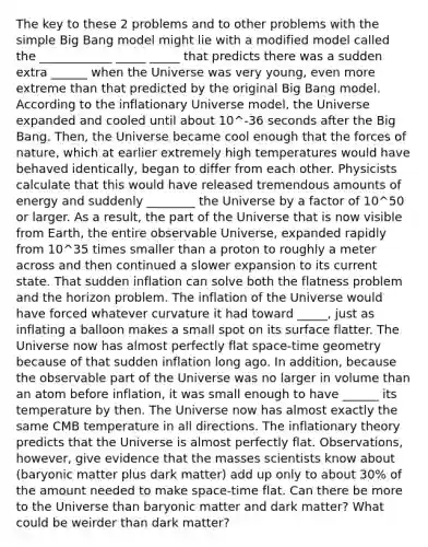 The key to these 2 problems and to other problems with the simple Big Bang model might lie with a modified model called the ____________ _____ _____ that predicts there was a sudden extra ______ when the Universe was very young, even more extreme than that predicted by the original Big Bang model. According to the inflationary Universe model, the Universe expanded and cooled until about 10^-36 seconds after the Big Bang. Then, the Universe became cool enough that the forces of nature, which at earlier extremely high temperatures would have behaved identically, began to differ from each other. Physicists calculate that this would have released tremendous amounts of energy and suddenly ________ the Universe by a factor of 10^50 or larger. As a result, the part of the Universe that is now visible from Earth, the entire observable Universe, expanded rapidly from 10^35 times smaller than a proton to roughly a meter across and then continued a slower expansion to its current state. That sudden inflation can solve both the flatness problem and the horizon problem. The inflation of the Universe would have forced whatever curvature it had toward _____, just as inflating a balloon makes a small spot on its surface flatter. The Universe now has almost perfectly flat space-time geometry because of that sudden inflation long ago. In addition, because the observable part of the Universe was no larger in volume than an atom before inflation, it was small enough to have ______ its temperature by then. The Universe now has almost exactly the same CMB temperature in all directions. The inflationary theory predicts that the Universe is almost perfectly flat. Observations, however, give evidence that the masses scientists know about (baryonic matter plus dark matter) add up only to about 30% of the amount needed to make space-time flat. Can there be more to the Universe than baryonic matter and dark matter? What could be weirder than dark matter?