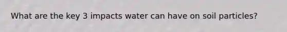 What are the key 3 impacts water can have on soil particles?