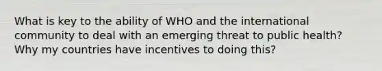 What is key to the ability of WHO and the international community to deal with an emerging threat to public health? Why my countries have incentives to doing this?