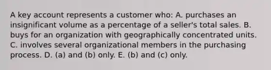 A key account represents a customer who: A. purchases an insignificant volume as a percentage of a seller's total sales. B. buys for an organization with geographically concentrated units. C. involves several organizational members in the purchasing process. D. (a) and (b) only. E. (b) and (c) only.