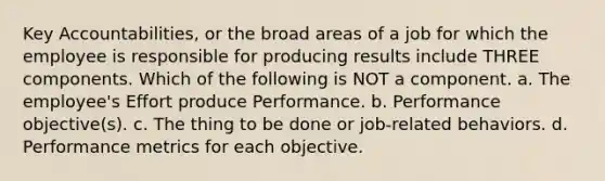 Key Accountabilities, or the broad areas of a job for which the employee is responsible for producing results include THREE components. Which of the following is NOT a component. a. The employee's Effort produce Performance. b. Performance objective(s). c. The thing to be done or job-related behaviors. d. Performance metrics for each objective.