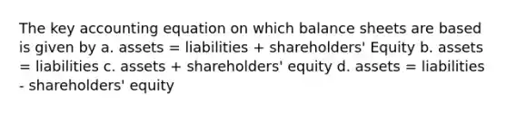 The key accounting equation on which balance sheets are based is given by a. assets = liabilities + shareholders' Equity b. assets = liabilities c. assets + shareholders' equity d. assets = liabilities - shareholders' equity