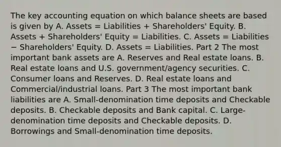 The key accounting equation on which balance sheets are based is given by A. Assets​ = Liabilities​ + Shareholders' Equity. B. Assets​ + Shareholders' Equity​ = Liabilities. C. Assets​ = Liabilities − ​Shareholders' Equity. D. Assets​ = Liabilities. Part 2 The most important bank assets are A. Reserves and Real estate loans. B. Real estate loans and U.S.​ government/agency securities. C. Consumer loans and Reserves. D. Real estate loans and​ Commercial/industrial loans. Part 3 The most important bank liabilities are A. Small-denomination time deposits and Checkable deposits. B. Checkable deposits and Bank capital. C. ​Large-denomination time deposits and Checkable deposits. D. Borrowings and​ Small-denomination time deposits.