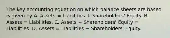 The key accounting equation on which balance sheets are based is given by A. Assets​ = Liabilities​ + Shareholders' Equity. B. Assets​ = Liabilities. C. Assets​ + Shareholders' Equity​ = Liabilities. D. Assets​ = Liabilities − ​Shareholders' Equity.