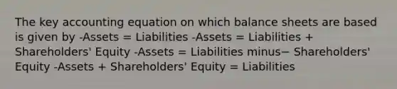 The key accounting equation on which balance sheets are based is given by -Assets​ = Liabilities -Assets​ = Liabilities​ + Shareholders' Equity -Assets​ = Liabilities minus− ​Shareholders' Equity -Assets​ + Shareholders' Equity​ = Liabilities