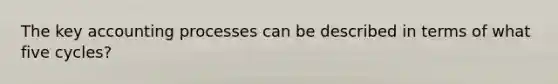 The key accounting processes can be described in terms of what five cycles?