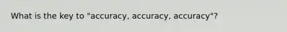 What is the key to "accuracy, accuracy, accuracy"?