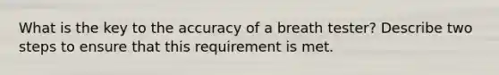 What is the key to the accuracy of a breath tester? Describe two steps to ensure that this requirement is met.