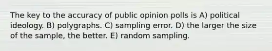 The key to the accuracy of public opinion polls is A) political ideology. B) polygraphs. C) sampling error. D) the larger the size of the sample, the better. E) random sampling.