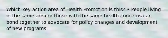 Which key action area of Health Promotion is this? • People living in the same area or those with the same health concerns can bond together to advocate for policy changes and development of new programs.