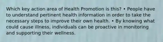 Which key action area of Health Promotion is this? • People have to understand pertinent health information in order to take the necessary steps to improve their own health. • By knowing what could cause illness, individuals can be proactive in monitoring and supporting their wellness.