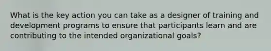 What is the key action you can take as a designer of training and development programs to ensure that participants learn and are contributing to the intended organizational goals?