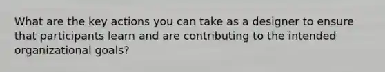 What are the key actions you can take as a designer to ensure that participants learn and are contributing to the intended organizational goals?