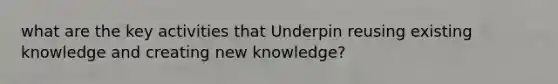 what are the key activities that Underpin reusing existing knowledge and creating new knowledge?