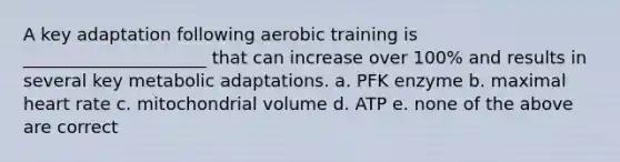 A key adaptation following aerobic training is _____________________ that can increase over 100% and results in several key metabolic adaptations. a. PFK enzyme b. maximal heart rate c. mitochondrial volume d. ATP e. none of the above are correct