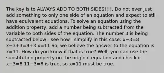 The key is to ALWAYS ADD TO BOTH SIDES!!!!. Do not ever just add something to only one side of an equation and expect to still have equivalent equations. To solve an equation using the addition property, add a number being subtracted from the variable to both sides of the equation. The number 3 is being subtracted below - see how I simplify in this case: x−3=8 x−3+3=8+3 x=11 So, we believe the answer to the equation is x=11. How do you know if that is true? Well, you can use the substitution property on the original equation and check it. x−3=8 11−3=8 is true, so x=11 must be true.