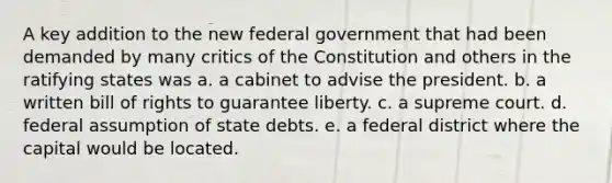 A key addition to the new federal government that had been demanded by many critics of the Constitution and others in the ratifying states was a. a cabinet to advise the president. b. a written bill of rights to guarantee liberty. c. a supreme court. d. federal assumption of state debts. e. a federal district where the capital would be located.