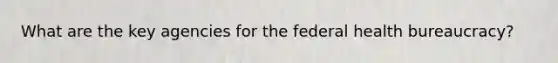 What are the key agencies for the federal health bureaucracy?