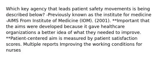 Which key agency that leads patient safety movements is being described below? -Previously known as the institute for medicine -AIMS From Institute of Medicine (IOM). (2001). **Important that the aims were developed because it gave healthcare organizations a better idea of what they needed to improve. **Patient-centered aim is measured by patient satisfaction scores. Multiple reports Improving the working conditions for nurses