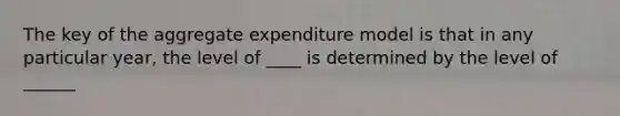 The key of the aggregate expenditure model is that in any particular year, the level of ____ is determined by the level of ______