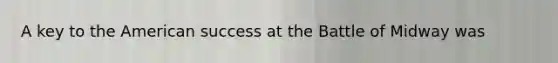 A key to the American success at the Battle of Midway was