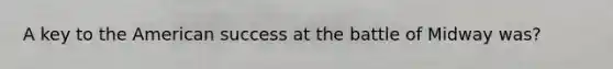 A key to the American success at the battle of Midway was?