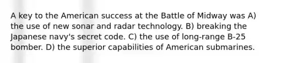 A key to the American success at the Battle of Midway was A) the use of new sonar and radar technology. B) breaking the Japanese navy's secret code. C) the use of long-range B-25 bomber. D) the superior capabilities of American submarines.