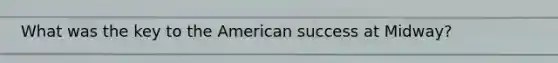 What was the key to the American success at Midway?