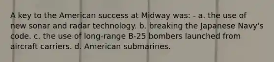 A key to the American success at Midway was: - a. the use of new sonar and radar technology. b. breaking the Japanese Navy's code. c. the use of long-range B-25 bombers launched from aircraft carriers. d. American submarines.