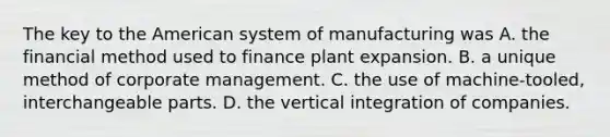 The key to the American system of manufacturing was A. the financial method used to finance plant expansion. B. a unique method of corporate management. C. the use of machine-tooled, interchangeable parts. D. the vertical integration of companies.