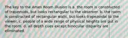 The key to the Ames Room illusion is a. the room is constructed of trapezoids, but looks rectangular to the observer. b. the room is constructed of rectangular walls, but looks trapezoidal to the viewer. c. people of a wide range of physical heights are put in the room. d. all depth cues except binocular disparity are eliminated.