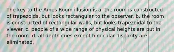 The key to the Ames Room illusion is a. the room is constructed of trapezoids, but looks rectangular to the observer. b. the room is constructed of rectangular walls, but looks trapezoidal to the viewer. c. people of a wide range of physical heights are put in the room. d. all depth cues except binocular disparity are eliminated.