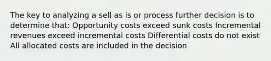 The key to analyzing a sell as is or process further decision is to determine that: Opportunity costs exceed sunk costs Incremental revenues exceed incremental costs Differential costs do not exist All allocated costs are included in the decision