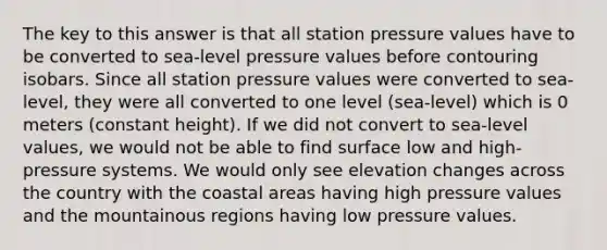 The key to this answer is that all station pressure values have to be converted to sea-level pressure values before contouring isobars. Since all station pressure values were converted to sea-level, they were all converted to one level (sea-level) which is 0 meters (constant height). If we did not convert to sea-level values, we would not be able to find surface low and high-pressure systems. We would only see elevation changes across the country with the coastal areas having high pressure values and the mountainous regions having low pressure values.