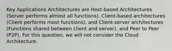 Key Applications Architectures are Host-based Architectures (Server performs almost all functions), Client-based architectures (Client performs most functions), and Client-server architectures (Functions shared between client and server), and Peer to Peer (P2P). For this question, we will not consider the Cloud Architecture.