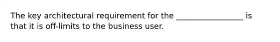 The key architectural requirement for the _________________ is that it is off-limits to the business user.