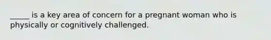 _____ is a key area of concern for a pregnant woman who is physically or cognitively challenged.