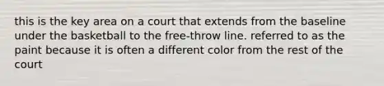 this is the key area on a court that extends from the baseline under the basketball to the free-throw line. referred to as the paint because it is often a different color from the rest of the court