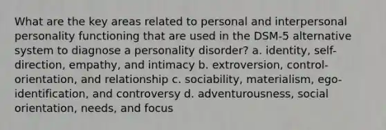 What are the key areas related to personal and interpersonal personality functioning that are used in the DSM-5 alternative system to diagnose a personality disorder? a. identity, self-direction, empathy, and intimacy b. extroversion, control-orientation, and relationship c. sociability, materialism, ego-identification, and controversy d. adventurousness, social orientation, needs, and focus