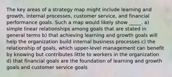 The key areas of a strategy map might include learning and growth, internal processes, customer service, and financial performance goals. Such a map would likely show _____. a) simple linear relationships among goals that are stated in general terms b) that achieving learning and growth goals will help the organization build internal business processes c) the relationship of goals, which upper-level management can benefit by knowing but contributes little to workers in the organization d) that financial goals are the foundation of learning and growth goals and customer service goals