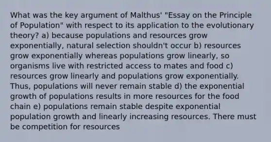 What was the key argument of Malthus' "Essay on the Principle of Population" with respect to its application to the evolutionary theory? a) because populations and resources grow exponentially, natural selection shouldn't occur b) resources grow exponentially whereas populations grow linearly, so organisms live with restricted access to mates and food c) resources grow linearly and populations grow exponentially. Thus, populations will never remain stable d) the exponential growth of populations results in more resources for the food chain e) populations remain stable despite exponential population growth and linearly increasing resources. There must be competition for resources