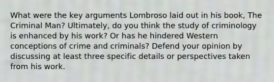 What were the key arguments Lombroso laid out in his book, The Criminal Man? Ultimately, do you think the study of criminology is enhanced by his work? Or has he hindered Western conceptions of crime and criminals? Defend your opinion by discussing at least three specific details or perspectives taken from his work.