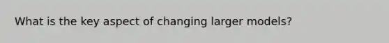 What is the key aspect of changing larger models?