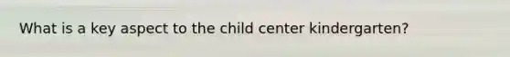 What is a key aspect to the child center kindergarten?