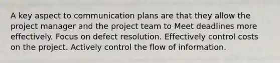 A key aspect to communication plans are that they allow the project manager and the project team to Meet deadlines more effectively. Focus on defect resolution. Effectively control costs on the project. Actively control the flow of information.