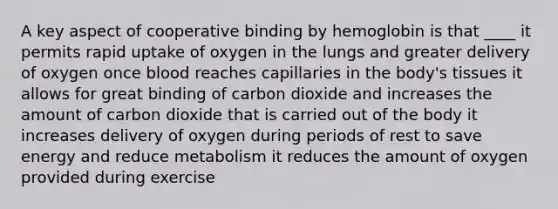 A key aspect of cooperative binding by hemoglobin is that ____ it permits rapid uptake of oxygen in the lungs and greater delivery of oxygen once blood reaches capillaries in the body's tissues it allows for great binding of carbon dioxide and increases the amount of carbon dioxide that is carried out of the body it increases delivery of oxygen during periods of rest to save energy and reduce metabolism it reduces the amount of oxygen provided during exercise